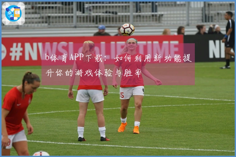 b体育APP下载：如何利用新功能提升你的游戏体验与胜率