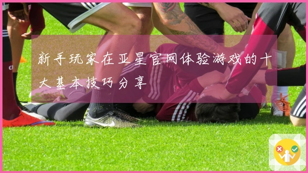 新手玩家在亚星官网体验游戏的十大基本技巧分享